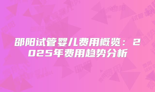 邵阳试管婴儿费用概览：2025年费用趋势分析