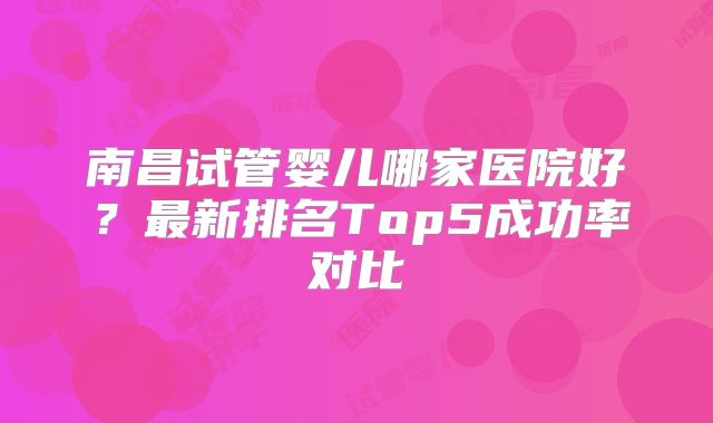 南昌试管婴儿哪家医院好?最新排名Top5成功率对比