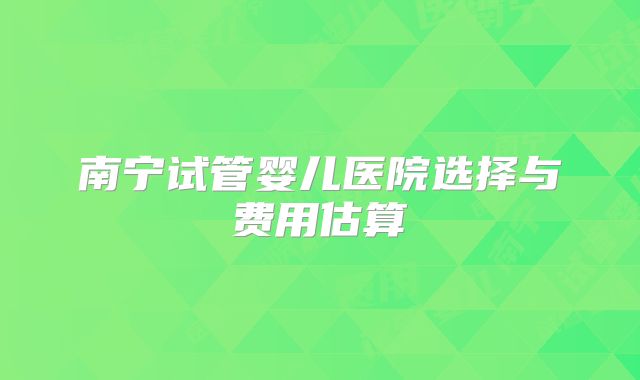 南宁试管婴儿医院选择与费用估算