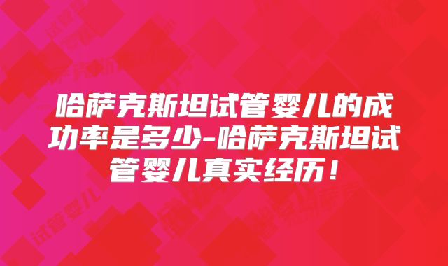 哈萨克斯坦试管婴儿的成功率是多少-哈萨克斯坦试管婴儿真实经历!
