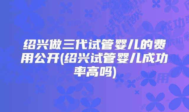 绍兴做三代试管婴儿的费用公开(绍兴试管婴儿成功率高吗)