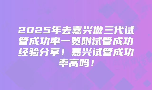 2025年去嘉兴做三代试管成功率一览附试管成功经验分享！嘉兴试管成功率高吗！
