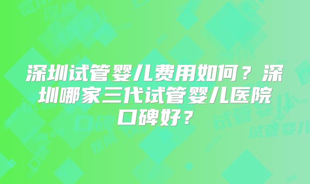 深圳试管婴儿费用如何?深圳哪家三代试管婴儿医院口碑好?