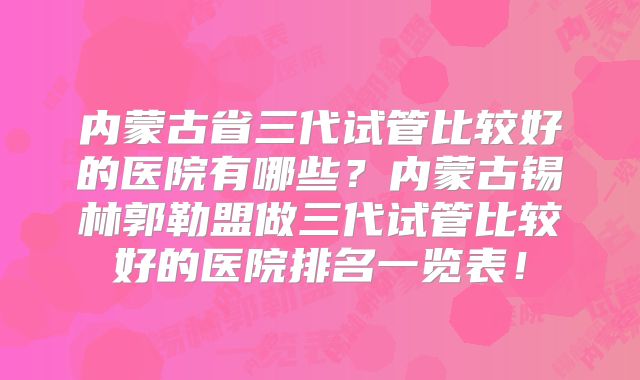 内蒙古省三代试管比较好的医院有哪些？内蒙古锡林郭勒盟做三代试管比较好的医院排名一览表！