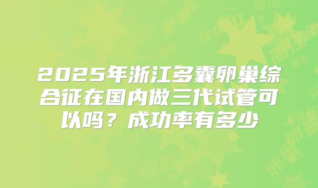 2025年浙江多囊卵巢综合征在国内做三代试管可以吗?成功率有多少