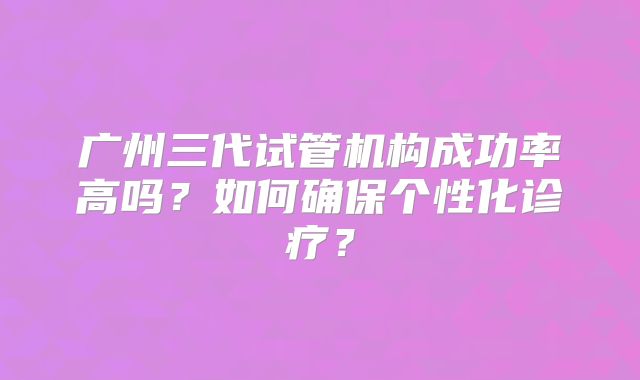 广州三代试管机构成功率高吗？如何确保个性化诊疗？