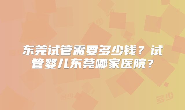 东莞试管需要多少钱？试管婴儿东莞哪家医院？