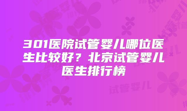 301医院试管婴儿哪位医生比较好？北京试管婴儿医生排行榜
