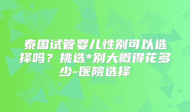 泰国试管婴儿性别可以选择吗?挑选*别大概得花多少-医院选择