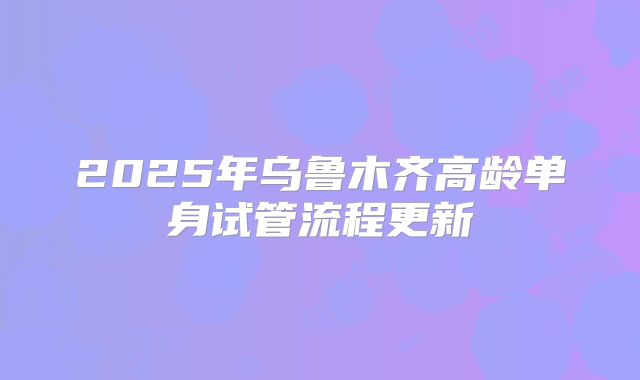 2025年乌鲁木齐高龄单身试管流程更新