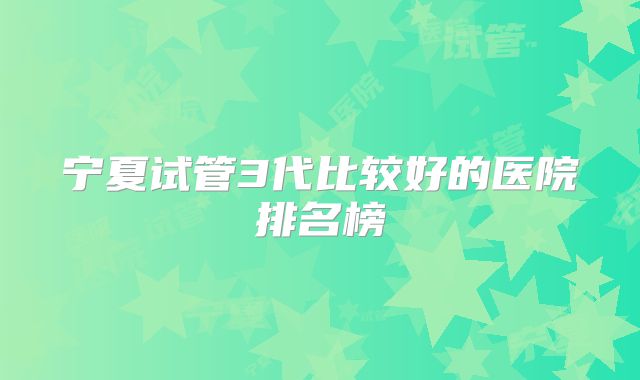 宁夏试管3代比较好的医院排名榜