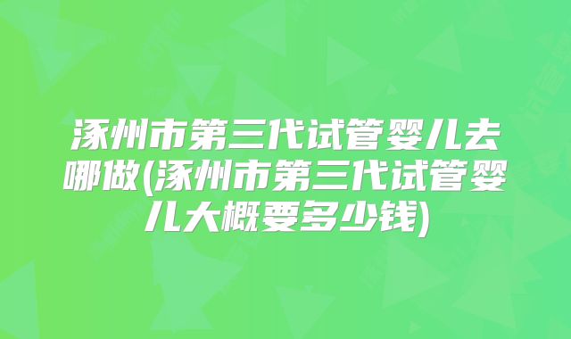 涿州市第三代试管婴儿去哪做(涿州市第三代试管婴儿大概要多少钱)