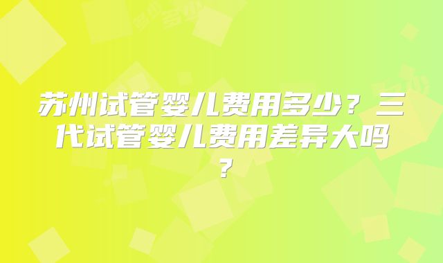 苏州试管婴儿费用多少?三代试管婴儿费用差异大吗?