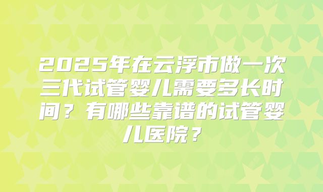 2025年在云浮市做一次三代试管婴儿需要多长时间?有哪些靠谱的试管婴儿医院?
