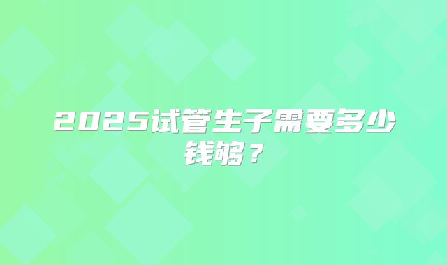 2025试管生子需要多少钱够?