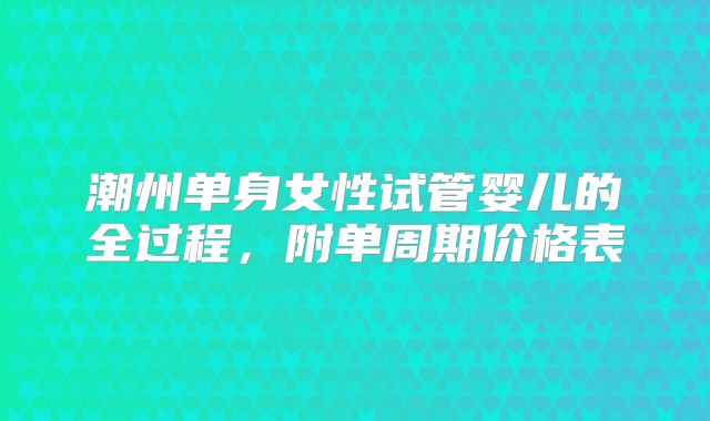 潮州单身女性试管婴儿的全过程,附单周期价格表
