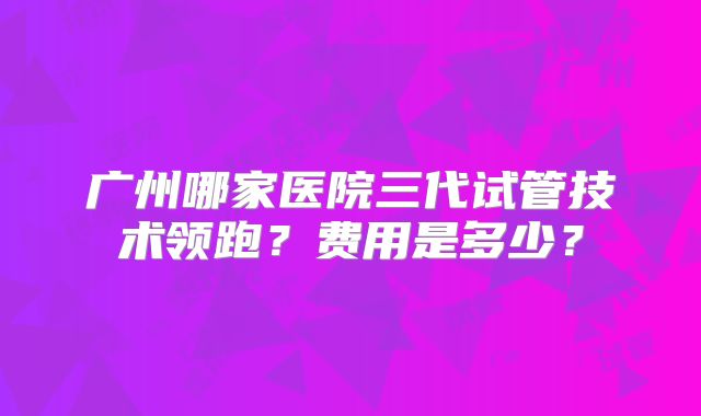 广州哪家医院三代试管技术领跑？费用是多少？