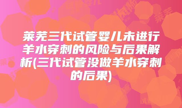 莱芜三代试管婴儿未进行羊水穿刺的风险与后果解析(三代试管没做羊水穿刺的后果)