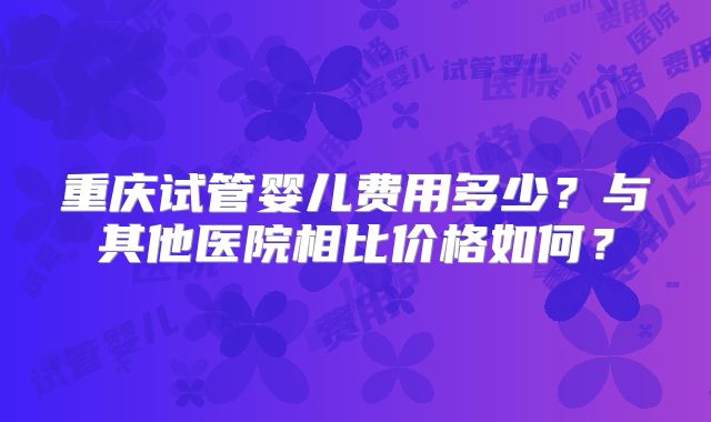 重庆试管婴儿费用多少?与其他医院相比价格如何?