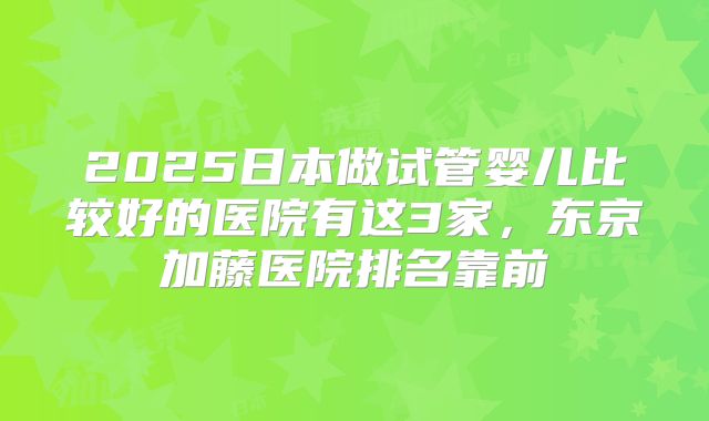 2025日本做试管婴儿比较好的医院有这3家,东京加藤医院排名靠前
