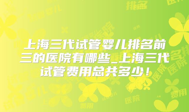上海三代试管婴儿排名前三的医院有哪些_上海三代试管费用总共多少!