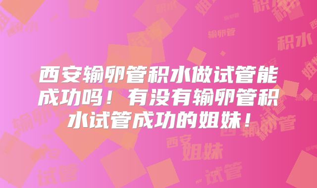 西安输卵管积水做试管能成功吗！有没有输卵管积水试管成功的姐妹！