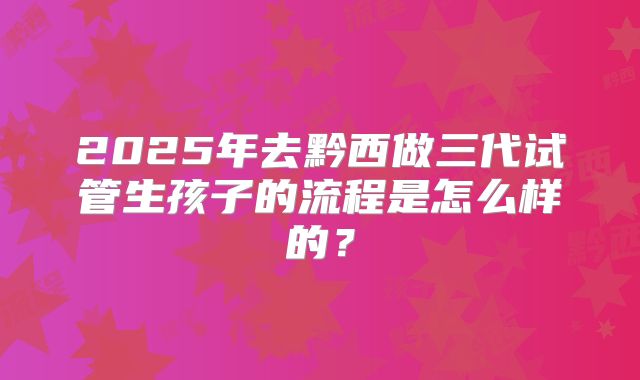 2025年去黔西做三代试管生孩子的流程是怎么样的？