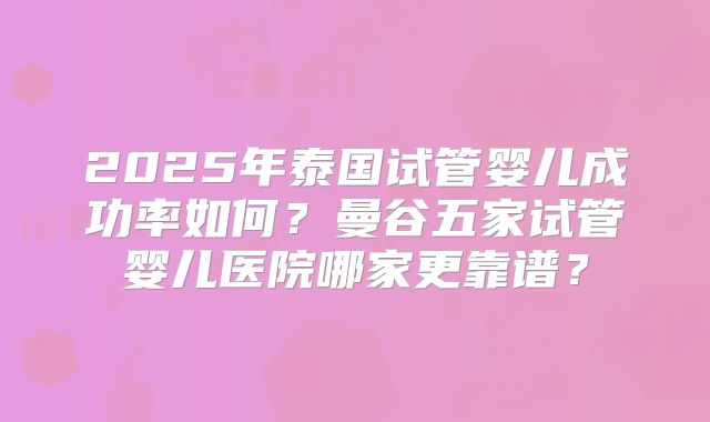2025年泰国试管婴儿成功率如何?曼谷五家试管婴儿医院哪家更靠谱?