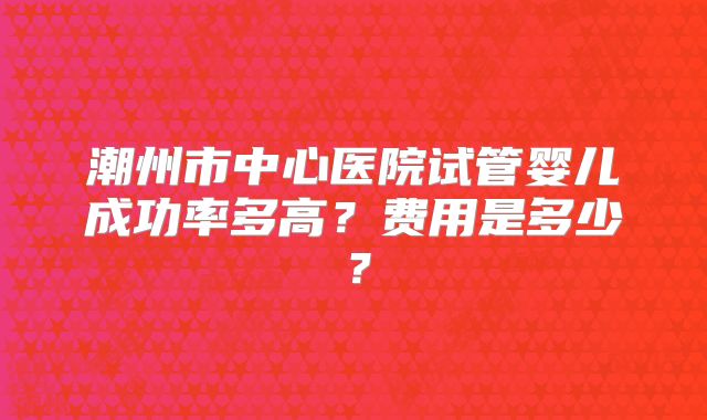 潮州市中心医院试管婴儿成功率多高?费用是多少?