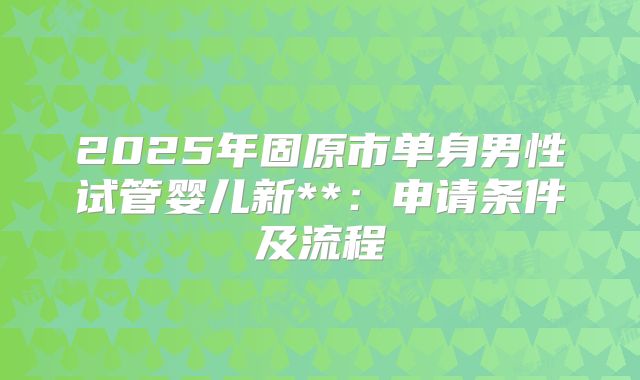 2025年固原市单身男性试管婴儿新**:申请条件及流程