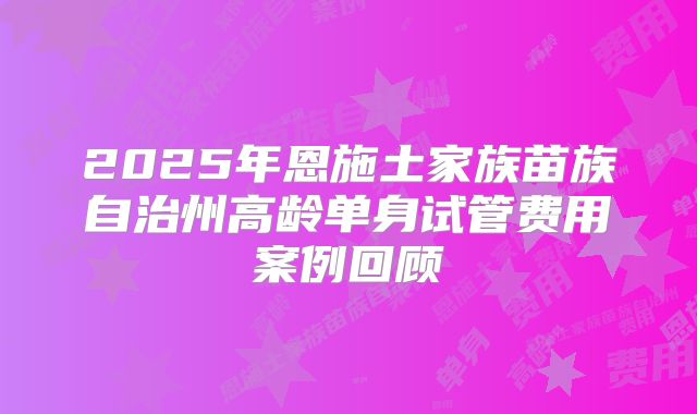 2025年恩施土家族苗族自治州高龄单身试管费用案例回顾