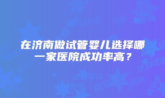 在济南做试管婴儿选择哪一家医院成功率高?