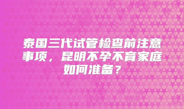 泰国三代试管检查前注意事项,昆明不孕不育家庭如何准备?