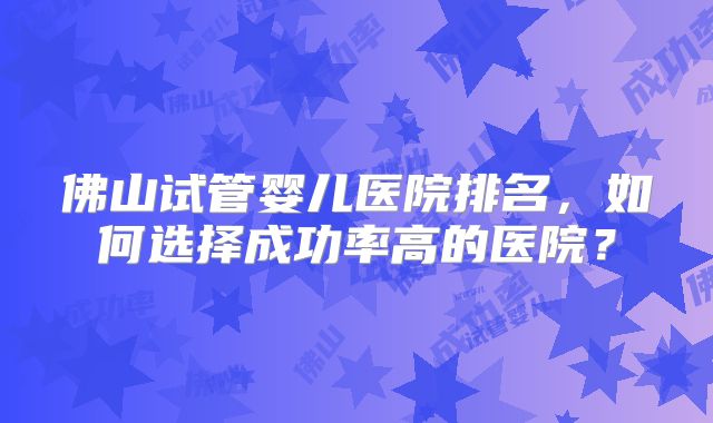 佛山试管婴儿医院排名,如何选择成功率高的医院?