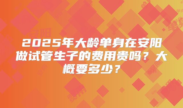 2025年大龄单身在安阳做试管生子的费用贵吗？大概要多少？