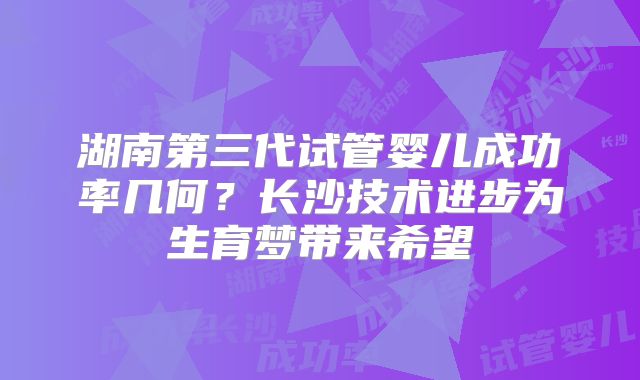 湖南第三代试管婴儿成功率几何?长沙技术进步为生育梦带来希望