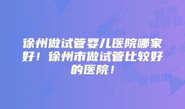 徐州做试管婴儿医院哪家好！徐州市做试管比较好的医院！