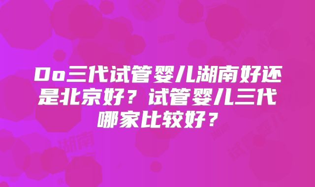 Do三代试管婴儿湖南好还是北京好？试管婴儿三代哪家比较好？