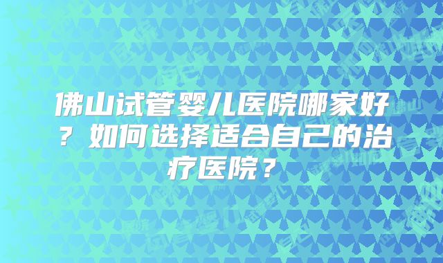 佛山试管婴儿医院哪家好？如何选择适合自己的治疗医院？