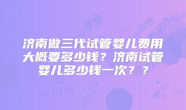 济南做三代试管婴儿费用大概要多少钱?济南试管婴儿多少钱一次??