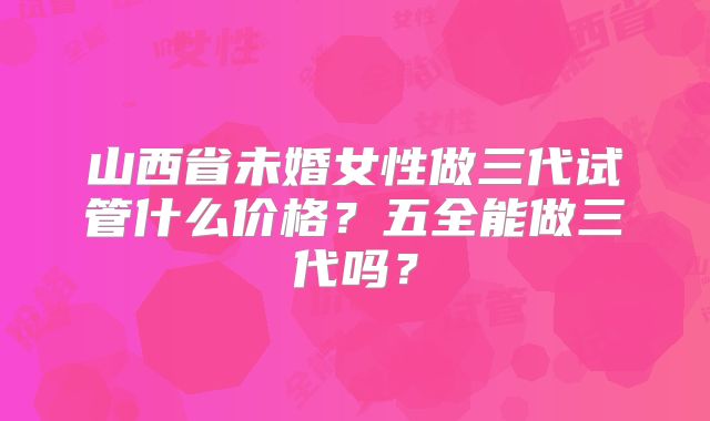 山西省未婚女性做三代试管什么价格?五全能做三代吗?