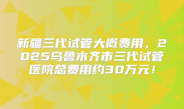 新疆三代试管大概费用，2025乌鲁木齐市三代试管医院总费用约30万元！