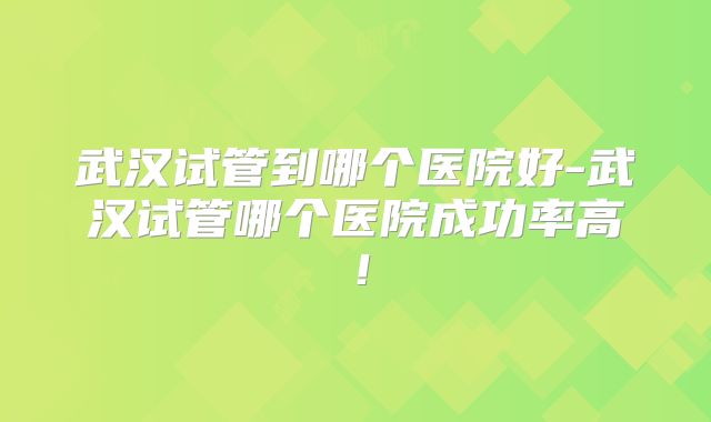 武汉试管到哪个医院好-武汉试管哪个医院成功率高！