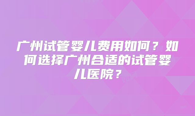 广州试管婴儿费用如何？如何选择广州合适的试管婴儿医院？