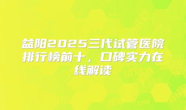 益阳2025三代试管医院排行榜前十,口碑实力在线解读
