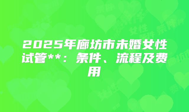 2025年廊坊市未婚女性试管**：条件、流程及费用