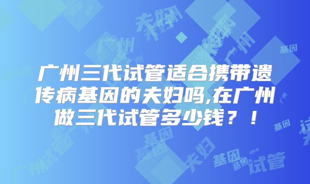 广州三代试管适合携带遗传病基因的夫妇吗,在广州做三代试管多少钱？！