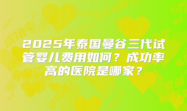 2025年泰国曼谷三代试管婴儿费用如何?成功率高的医院是哪家?