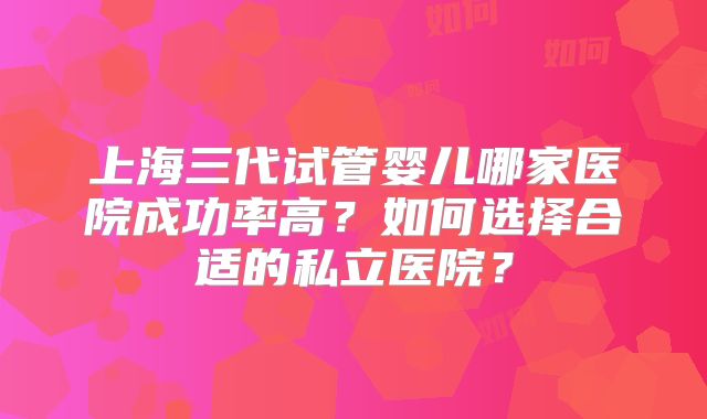 上海三代试管婴儿哪家医院成功率高?如何选择合适的私立医院?