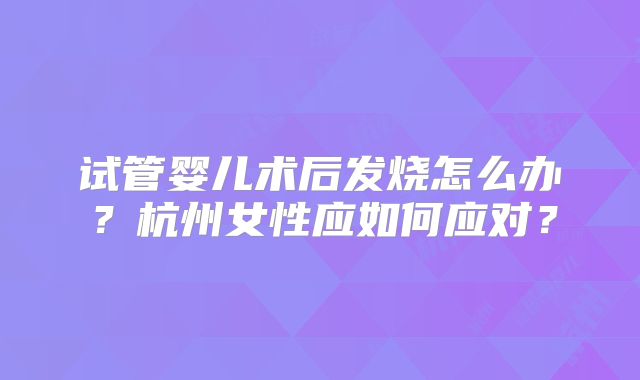 试管婴儿术后发烧怎么办?杭州女性应如何应对?